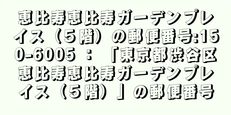 恵比寿恵比寿ガーデンプレイス（５階）の郵便番号:150-6005 ： 「東京都渋谷区恵比寿恵比寿ガーデンプレイス（５階）」の郵便番号