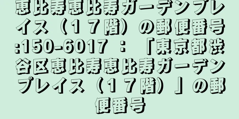 恵比寿恵比寿ガーデンプレイス（１７階）の郵便番号:150-6017 ： 「東京都渋谷区恵比寿恵比寿ガーデンプレイス（１７階）」の郵便番号