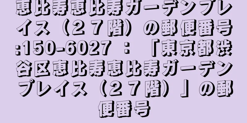 恵比寿恵比寿ガーデンプレイス（２７階）の郵便番号:150-6027 ： 「東京都渋谷区恵比寿恵比寿ガーデンプレイス（２７階）」の郵便番号