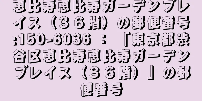 恵比寿恵比寿ガーデンプレイス（３６階）の郵便番号:150-6036 ： 「東京都渋谷区恵比寿恵比寿ガーデンプレイス（３６階）」の郵便番号