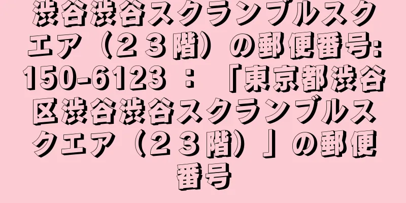 渋谷渋谷スクランブルスクエア（２３階）の郵便番号:150-6123 ： 「東京都渋谷区渋谷渋谷スクランブルスクエア（２３階）」の郵便番号