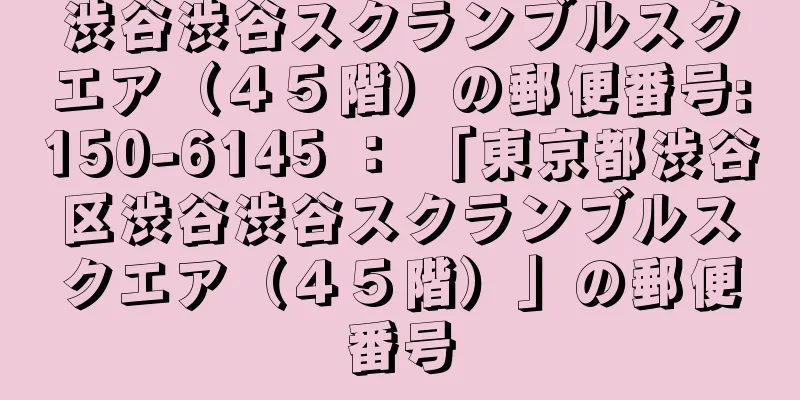 渋谷渋谷スクランブルスクエア（４５階）の郵便番号:150-6145 ： 「東京都渋谷区渋谷渋谷スクランブルスクエア（４５階）」の郵便番号