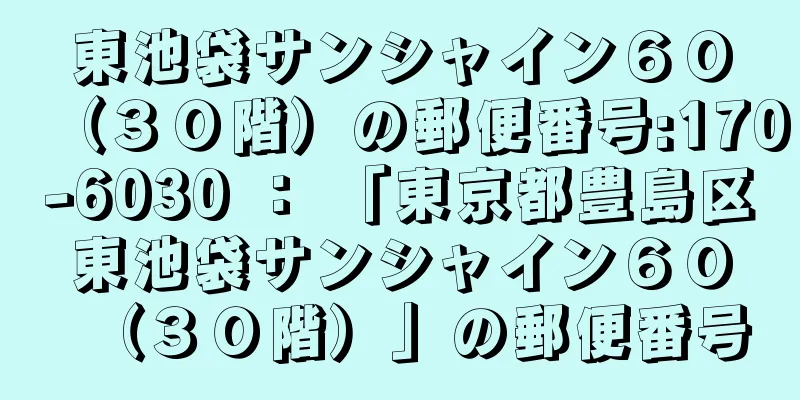 東池袋サンシャイン６０（３０階）の郵便番号:170-6030 ： 「東京都豊島区東池袋サンシャイン６０（３０階）」の郵便番号