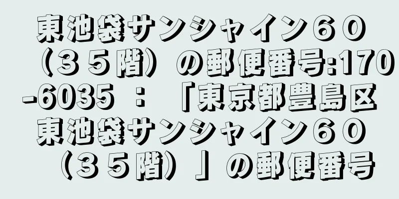 東池袋サンシャイン６０（３５階）の郵便番号:170-6035 ： 「東京都豊島区東池袋サンシャイン６０（３５階）」の郵便番号