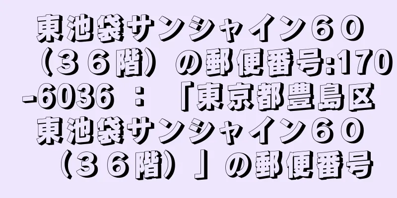 東池袋サンシャイン６０（３６階）の郵便番号:170-6036 ： 「東京都豊島区東池袋サンシャイン６０（３６階）」の郵便番号