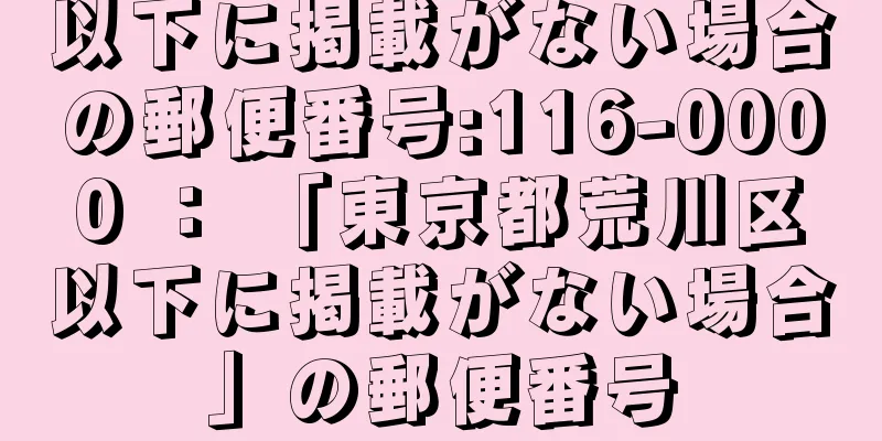 以下に掲載がない場合の郵便番号:116-0000 ： 「東京都荒川区以下に掲載がない場合」の郵便番号