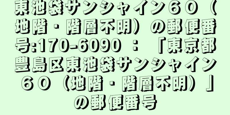 東池袋サンシャイン６０（地階・階層不明）の郵便番号:170-6090 ： 「東京都豊島区東池袋サンシャイン６０（地階・階層不明）」の郵便番号