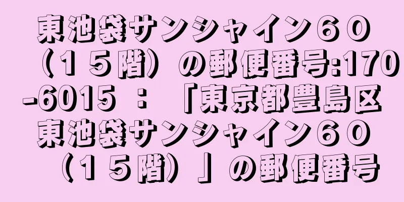 東池袋サンシャイン６０（１５階）の郵便番号:170-6015 ： 「東京都豊島区東池袋サンシャイン６０（１５階）」の郵便番号