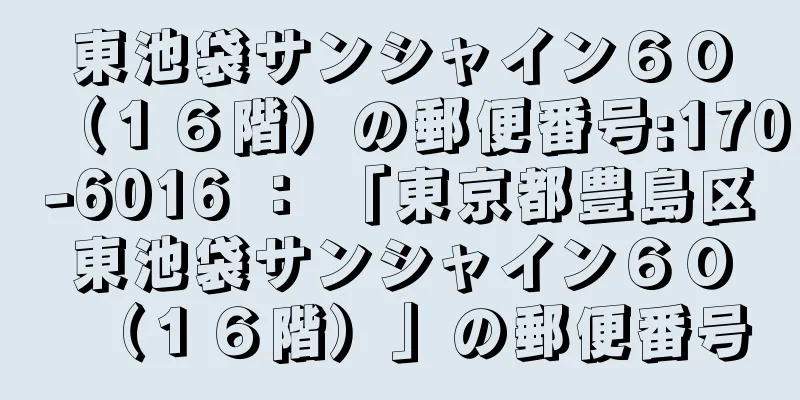 東池袋サンシャイン６０（１６階）の郵便番号:170-6016 ： 「東京都豊島区東池袋サンシャイン６０（１６階）」の郵便番号