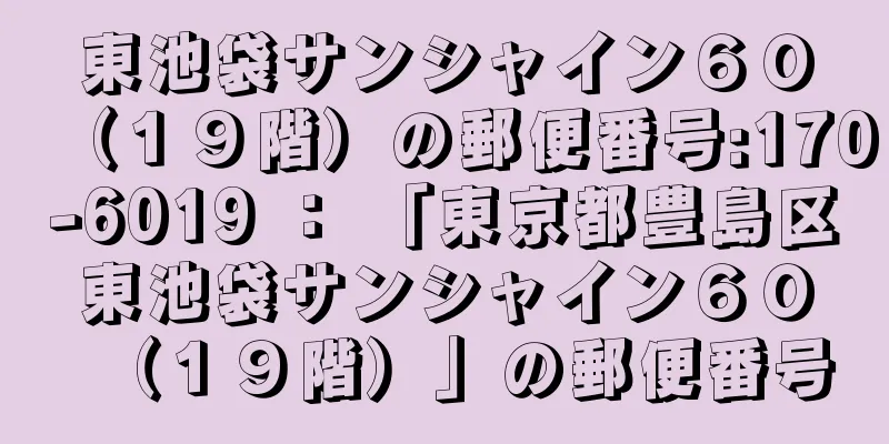 東池袋サンシャイン６０（１９階）の郵便番号:170-6019 ： 「東京都豊島区東池袋サンシャイン６０（１９階）」の郵便番号