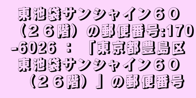 東池袋サンシャイン６０（２６階）の郵便番号:170-6026 ： 「東京都豊島区東池袋サンシャイン６０（２６階）」の郵便番号