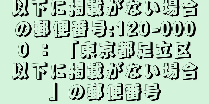 以下に掲載がない場合の郵便番号:120-0000 ： 「東京都足立区以下に掲載がない場合」の郵便番号