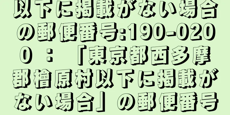 以下に掲載がない場合の郵便番号:190-0200 ： 「東京都西多摩郡檜原村以下に掲載がない場合」の郵便番号