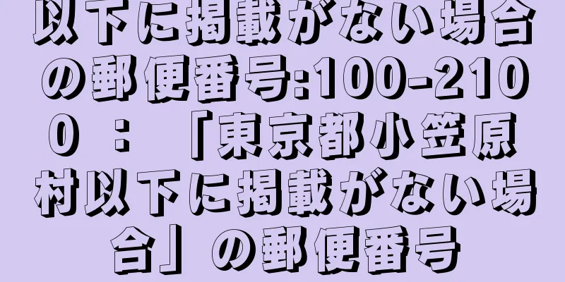 以下に掲載がない場合の郵便番号:100-2100 ： 「東京都小笠原村以下に掲載がない場合」の郵便番号