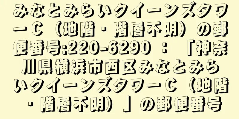 みなとみらいクイーンズタワーＣ（地階・階層不明）の郵便番号:220-6290 ： 「神奈川県横浜市西区みなとみらいクイーンズタワーＣ（地階・階層不明）」の郵便番号