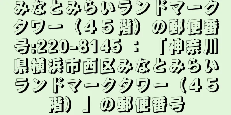 みなとみらいランドマークタワー（４５階）の郵便番号:220-8145 ： 「神奈川県横浜市西区みなとみらいランドマークタワー（４５階）」の郵便番号