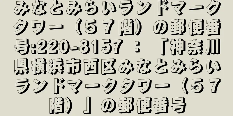 みなとみらいランドマークタワー（５７階）の郵便番号:220-8157 ： 「神奈川県横浜市西区みなとみらいランドマークタワー（５７階）」の郵便番号