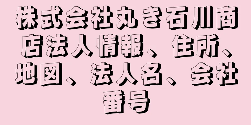 株式会社丸き石川商店法人情報、住所、地図、法人名、会社番号