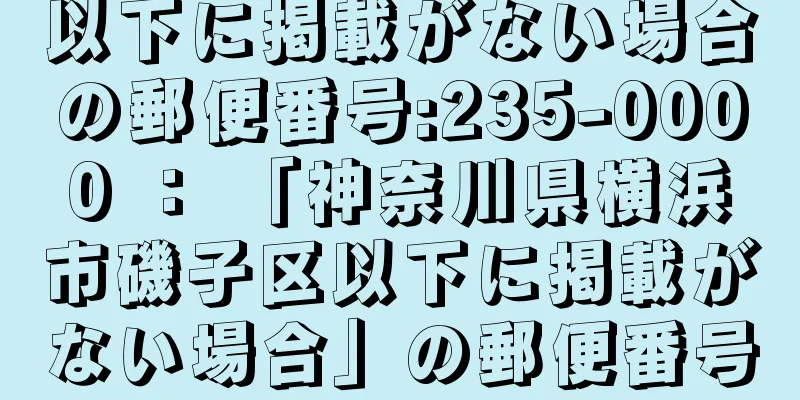 以下に掲載がない場合の郵便番号:235-0000 ： 「神奈川県横浜市磯子区以下に掲載がない場合」の郵便番号