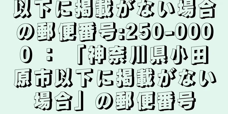 以下に掲載がない場合の郵便番号:250-0000 ： 「神奈川県小田原市以下に掲載がない場合」の郵便番号