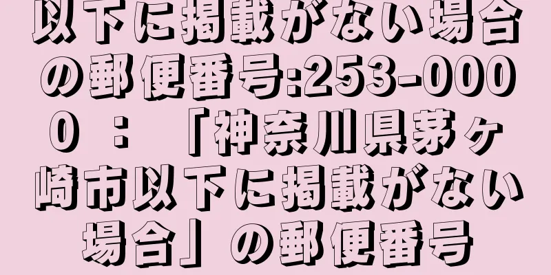 以下に掲載がない場合の郵便番号:253-0000 ： 「神奈川県茅ヶ崎市以下に掲載がない場合」の郵便番号