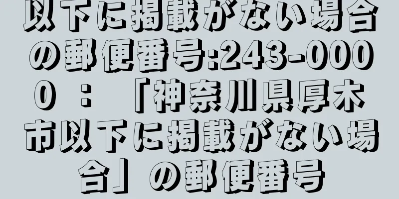 以下に掲載がない場合の郵便番号:243-0000 ： 「神奈川県厚木市以下に掲載がない場合」の郵便番号