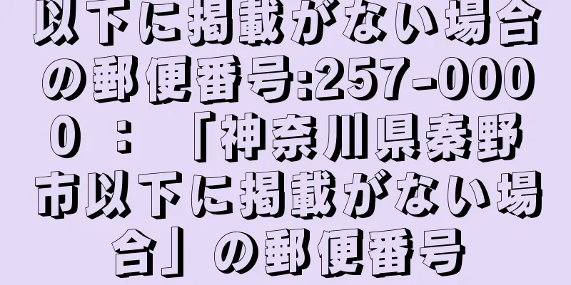 以下に掲載がない場合の郵便番号:257-0000 ： 「神奈川県秦野市以下に掲載がない場合」の郵便番号