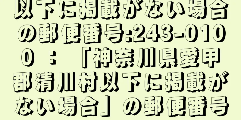 以下に掲載がない場合の郵便番号:243-0100 ： 「神奈川県愛甲郡清川村以下に掲載がない場合」の郵便番号