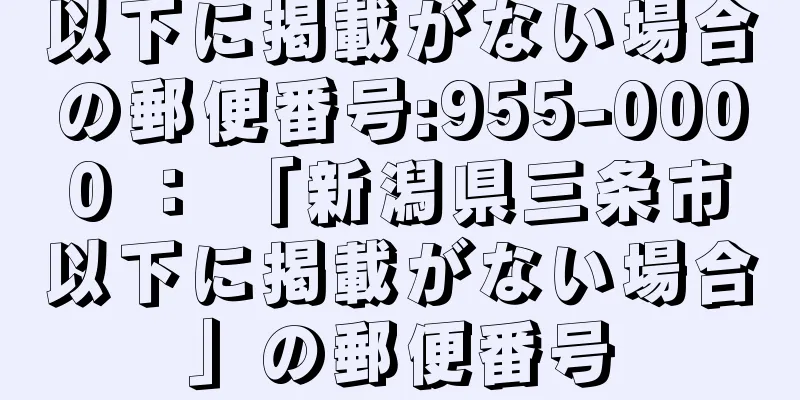 以下に掲載がない場合の郵便番号:955-0000 ： 「新潟県三条市以下に掲載がない場合」の郵便番号