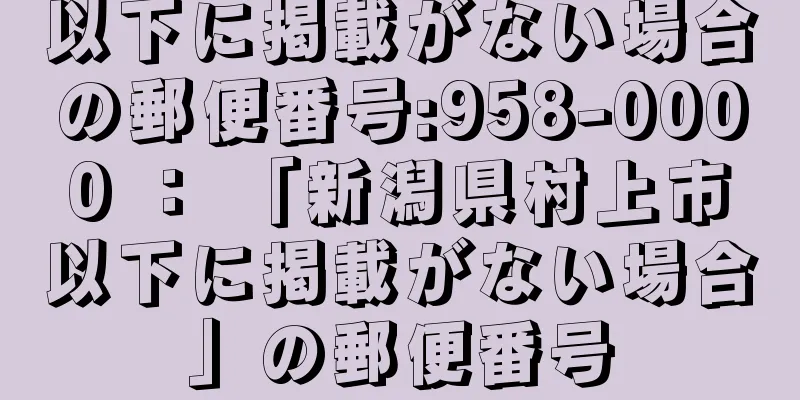 以下に掲載がない場合の郵便番号:958-0000 ： 「新潟県村上市以下に掲載がない場合」の郵便番号