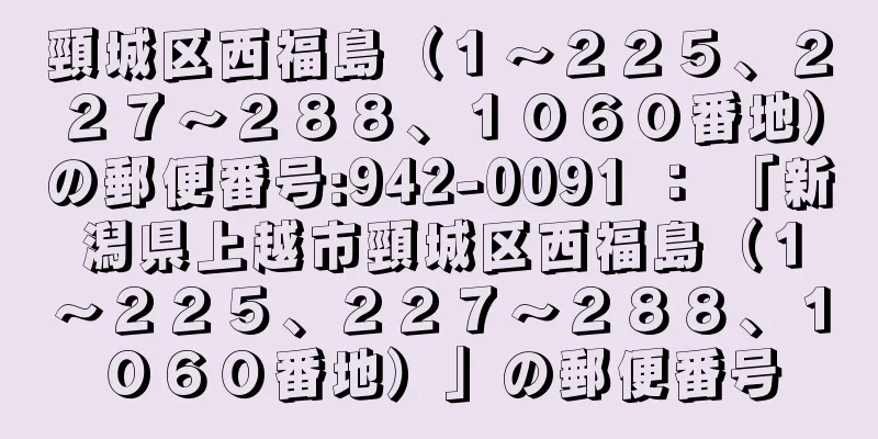 頸城区西福島（１〜２２５、２２７〜２８８、１０６０番地）の郵便番号:942-0091 ： 「新潟県上越市頸城区西福島（１〜２２５、２２７〜２８８、１０６０番地）」の郵便番号