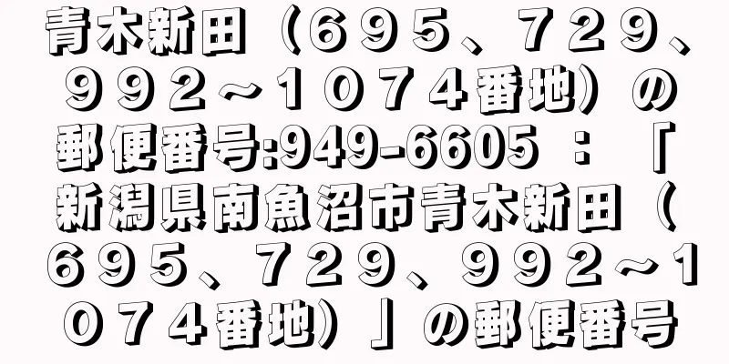 青木新田（６９５、７２９、９９２〜１０７４番地）の郵便番号:949-6605 ： 「新潟県南魚沼市青木新田（６９５、７２９、９９２〜１０７４番地）」の郵便番号