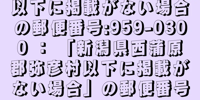 以下に掲載がない場合の郵便番号:959-0300 ： 「新潟県西蒲原郡弥彦村以下に掲載がない場合」の郵便番号