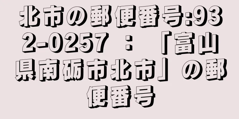 北市の郵便番号:932-0257 ： 「富山県南砺市北市」の郵便番号