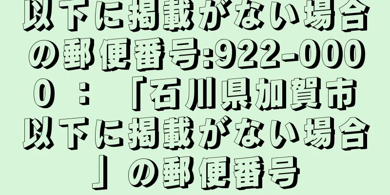 以下に掲載がない場合の郵便番号:922-0000 ： 「石川県加賀市以下に掲載がない場合」の郵便番号