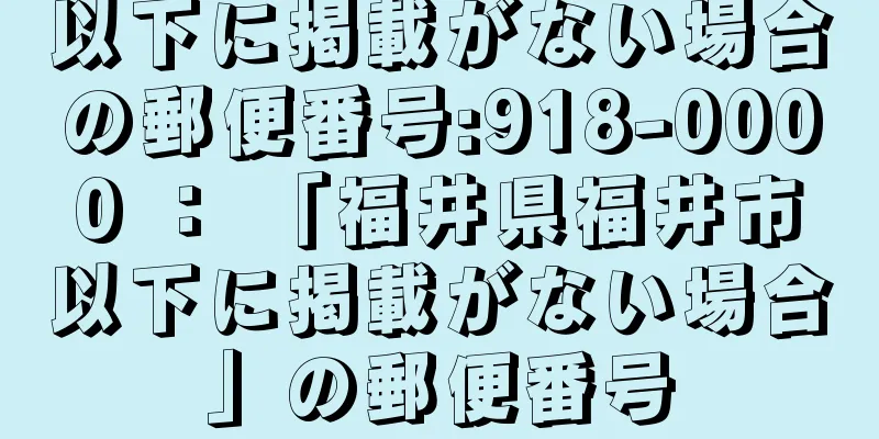 以下に掲載がない場合の郵便番号:918-0000 ： 「福井県福井市以下に掲載がない場合」の郵便番号