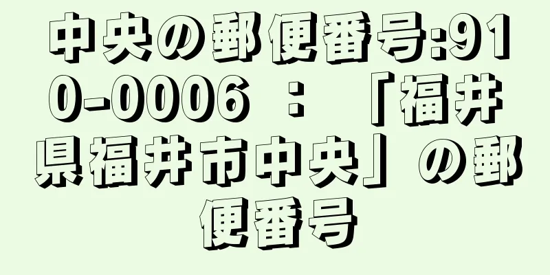 中央の郵便番号:910-0006 ： 「福井県福井市中央」の郵便番号