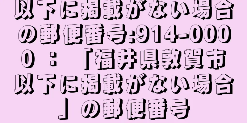 以下に掲載がない場合の郵便番号:914-0000 ： 「福井県敦賀市以下に掲載がない場合」の郵便番号