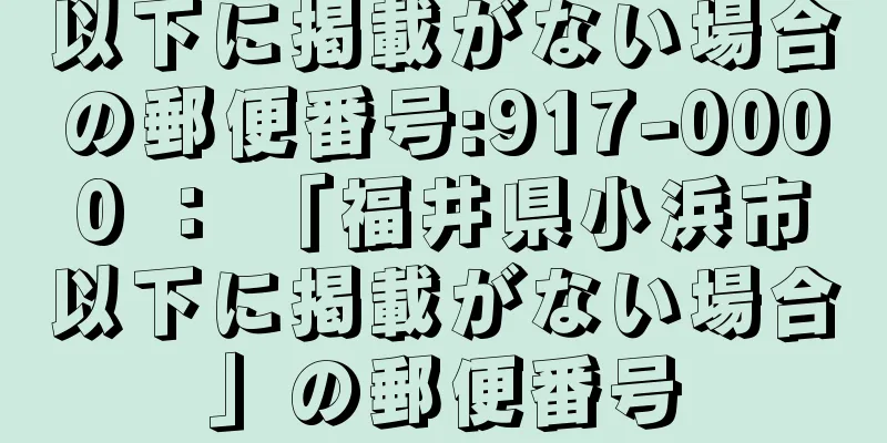 以下に掲載がない場合の郵便番号:917-0000 ： 「福井県小浜市以下に掲載がない場合」の郵便番号