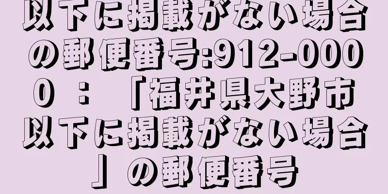 以下に掲載がない場合の郵便番号:912-0000 ： 「福井県大野市以下に掲載がない場合」の郵便番号