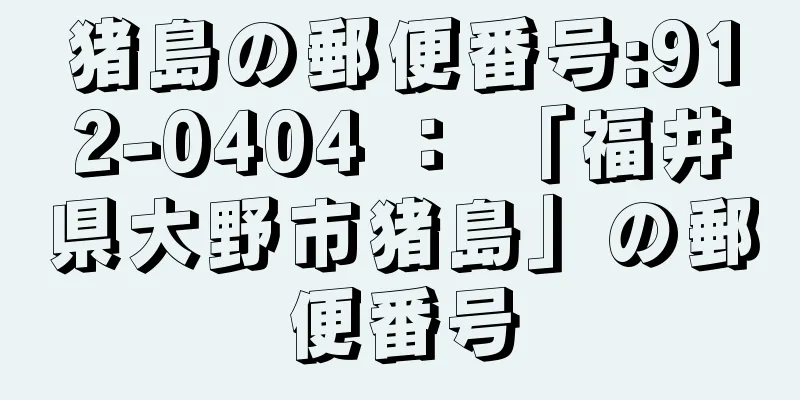 猪島の郵便番号:912-0404 ： 「福井県大野市猪島」の郵便番号