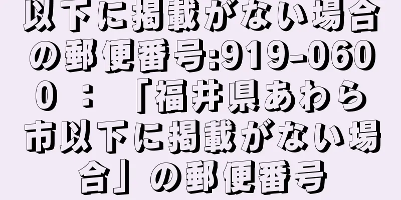 以下に掲載がない場合の郵便番号:919-0600 ： 「福井県あわら市以下に掲載がない場合」の郵便番号