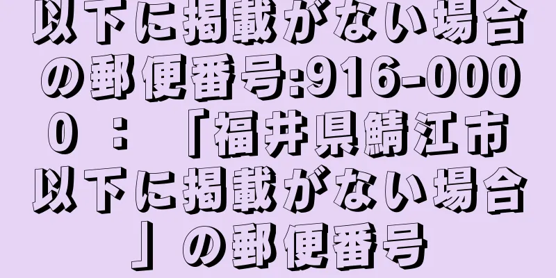 以下に掲載がない場合の郵便番号:916-0000 ： 「福井県鯖江市以下に掲載がない場合」の郵便番号