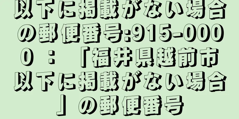 以下に掲載がない場合の郵便番号:915-0000 ： 「福井県越前市以下に掲載がない場合」の郵便番号