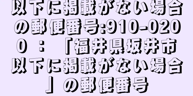 以下に掲載がない場合の郵便番号:910-0200 ： 「福井県坂井市以下に掲載がない場合」の郵便番号