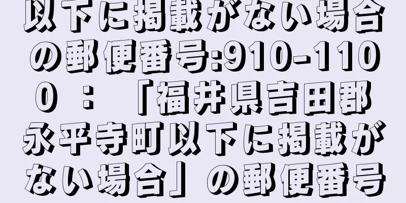 以下に掲載がない場合の郵便番号:910-1100 ： 「福井県吉田郡永平寺町以下に掲載がない場合」の郵便番号