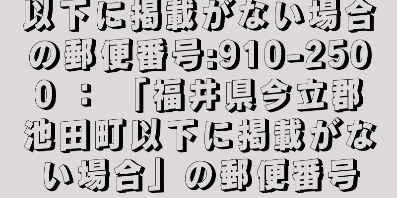 以下に掲載がない場合の郵便番号:910-2500 ： 「福井県今立郡池田町以下に掲載がない場合」の郵便番号