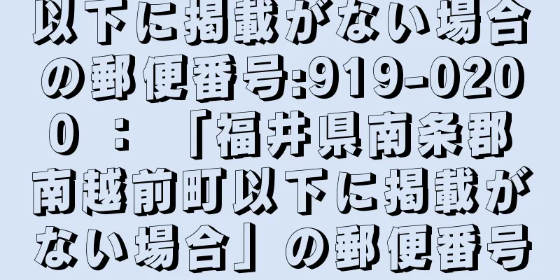 以下に掲載がない場合の郵便番号:919-0200 ： 「福井県南条郡南越前町以下に掲載がない場合」の郵便番号