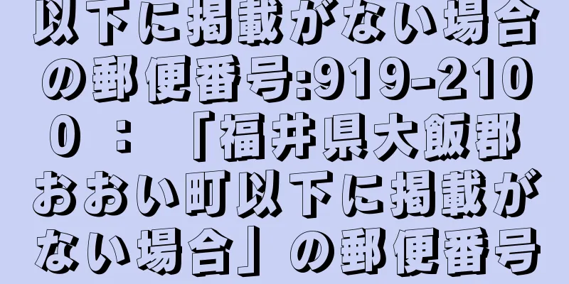 以下に掲載がない場合の郵便番号:919-2100 ： 「福井県大飯郡おおい町以下に掲載がない場合」の郵便番号