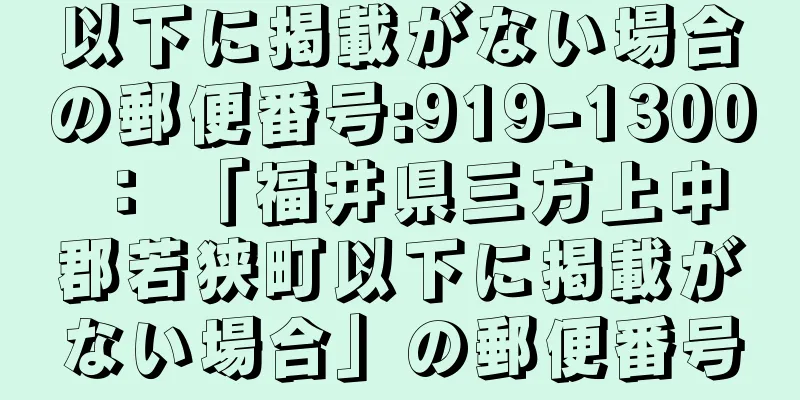 以下に掲載がない場合の郵便番号:919-1300 ： 「福井県三方上中郡若狭町以下に掲載がない場合」の郵便番号